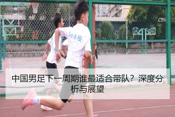 中国男足下一周期谁最适合带队？深度分析与展望